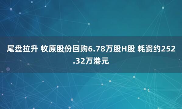 尾盘拉升 牧原股份回购6.78万股H股 耗资约252.32万港元
