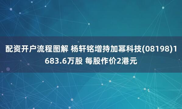 配资开户流程图解 杨轩铭增持加幂科技(08198)1683.6万股 每股作价2港元