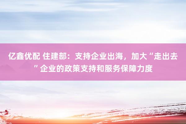 亿鑫优配 住建部：支持企业出海，加大“走出去”企业的政策支持和服务保障力度