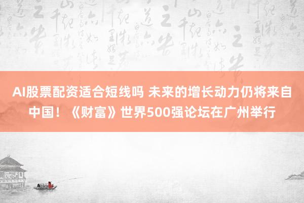 AI股票配资适合短线吗 未来的增长动力仍将来自中国！《财富》世界500强论坛在广州举行