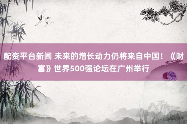 配资平台新闻 未来的增长动力仍将来自中国！《财富》世界500强论坛在广州举行