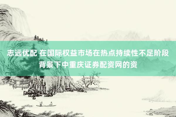 志远优配 在国际权益市场在热点持续性不足阶段背景下中重庆证券配资网的资