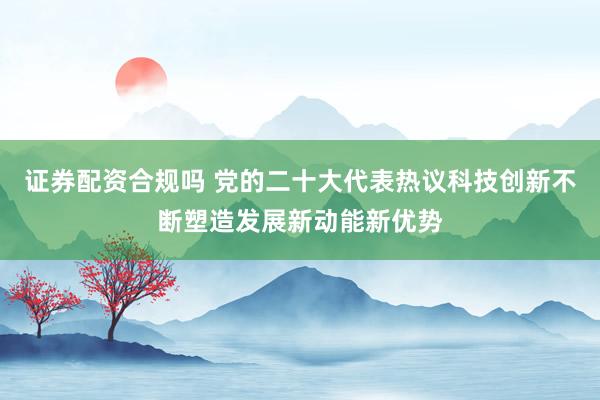 证券配资合规吗 党的二十大代表热议科技创新不断塑造发展新动能新优势