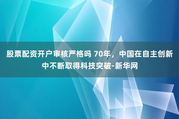 股票配资开户审核严格吗 70年，中国在自主创新中不断取得科技突破-新华网