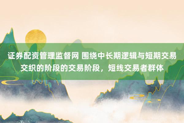 证券配资管理监督网 围绕中长期逻辑与短期交易交织的阶段的交易阶段，短线交易者群体
