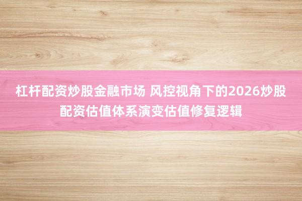 杠杆配资炒股金融市场 风控视角下的2026炒股配资估值体系演变估值修复逻辑