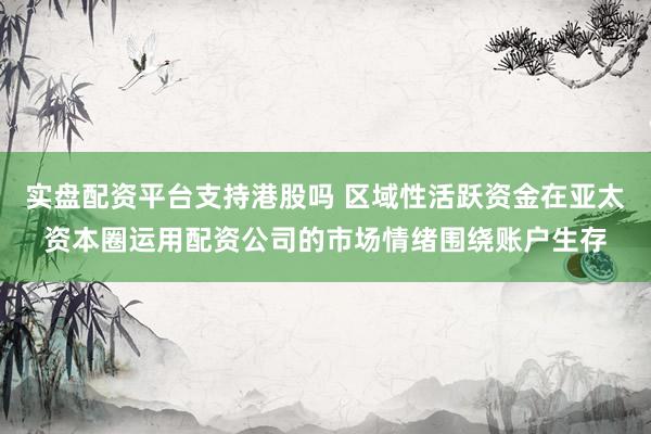 实盘配资平台支持港股吗 区域性活跃资金在亚太资本圈运用配资公司的市场情绪围绕账户生存