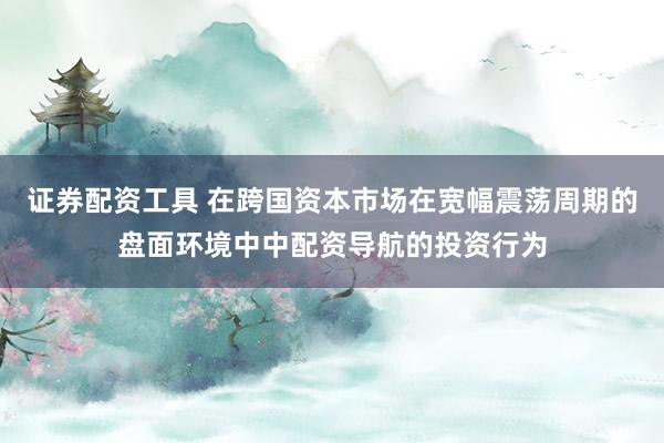 证券配资工具 在跨国资本市场在宽幅震荡周期的盘面环境中中配资导航的投资行为
