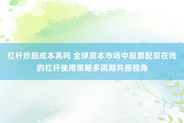 杠杆炒股成本高吗 全球资本市场中股票配资在线的杠杆使用策略多周期共振视角