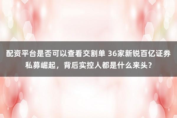 配资平台是否可以查看交割单 36家新锐百亿证券私募崛起，背后实控人都是什么来头？