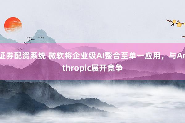 证券配资系统 微软将企业级AI整合至单一应用，与Anthropic展开竞争