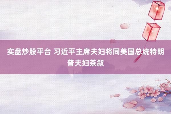 实盘炒股平台 习近平主席夫妇将同美国总统特朗普夫妇茶叙