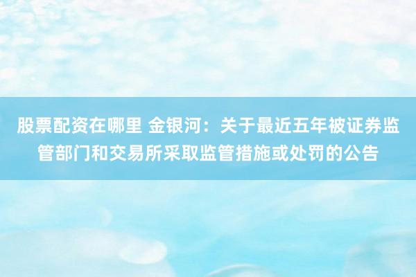股票配资在哪里 金银河：关于最近五年被证券监管部门和交易所采取监管措施或处罚的公告