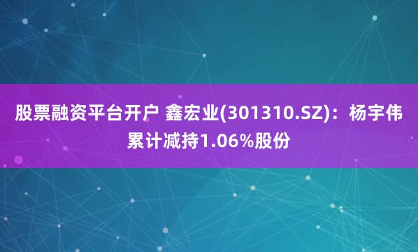 股票融资平台开户 鑫宏业(301310.SZ)：杨宇伟累计减持1.06%股份