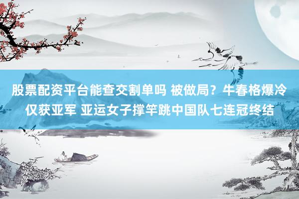 股票配资平台能查交割单吗 被做局？牛春格爆冷仅获亚军 亚运女子撑竿跳中国队七连冠终结