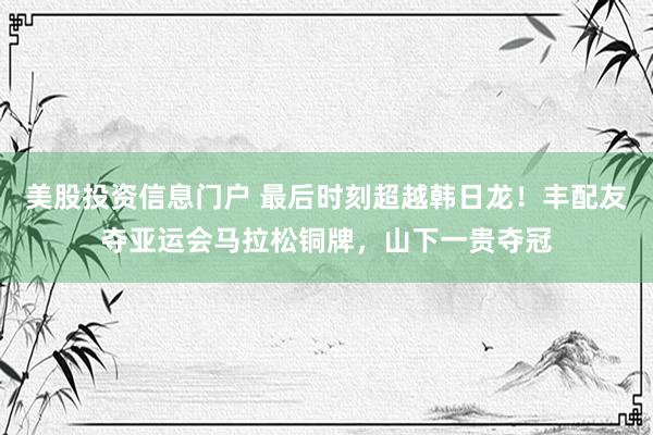 美股投资信息门户 最后时刻超越韩日龙！丰配友夺亚运会马拉松铜牌，山下一贵夺冠