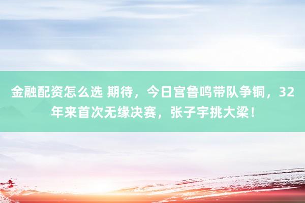 金融配资怎么选 期待，今日宫鲁鸣带队争铜，32年来首次无缘决赛，张子宇挑大梁！