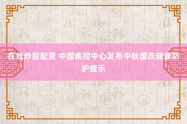 在线炒股配资 中国疾控中心发布中秋国庆健康防护提示