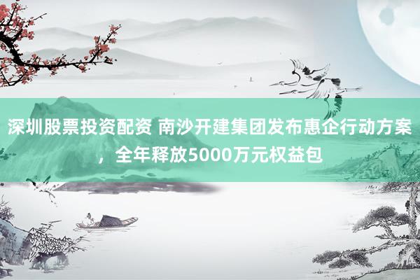 深圳股票投资配资 南沙开建集团发布惠企行动方案，全年释放5000万元权益包
