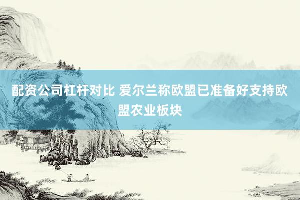 配资公司杠杆对比 爱尔兰称欧盟已准备好支持欧盟农业板块