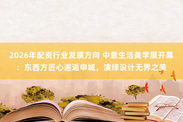 2026年配资行业发展方向 中意生活美学展开幕:东西方匠心邂逅申城,演绎设计无界之美