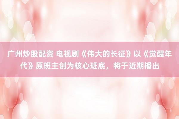 广州炒股配资 电视剧《伟大的长征》以《觉醒年代》原班主创为核心班底，将于近期播出