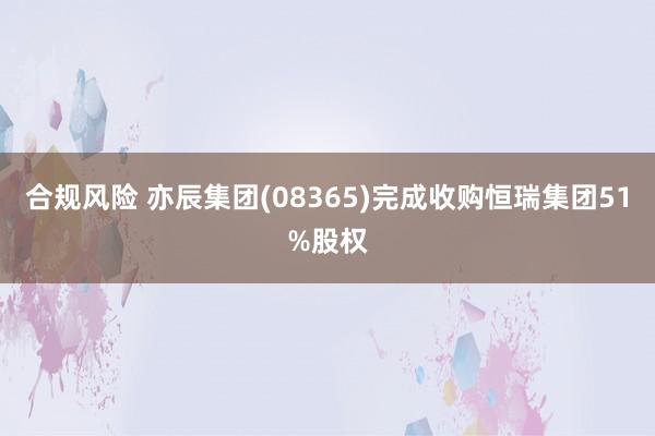 合规风险 亦辰集团(08365)完成收购恒瑞集团51%股权