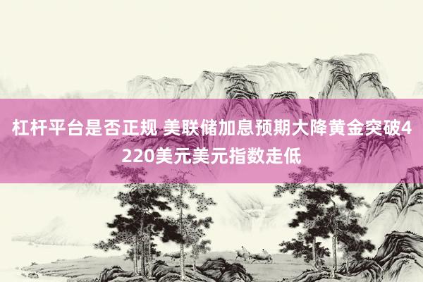 杠杆平台是否正规 美联储加息预期大降黄金突破4220美元美元指数走低