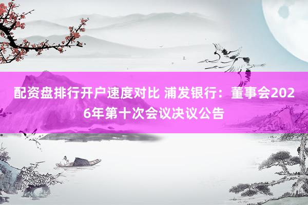 配资盘排行开户速度对比 浦发银行：董事会2026年第十次会议决议公告