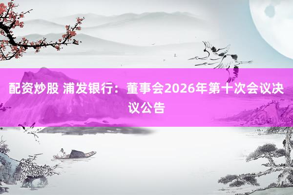 配资炒股 浦发银行：董事会2026年第十次会议决议公告