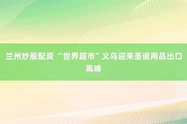 兰州炒股配资 “世界超市”义乌迎来圣诞用品出口高峰
