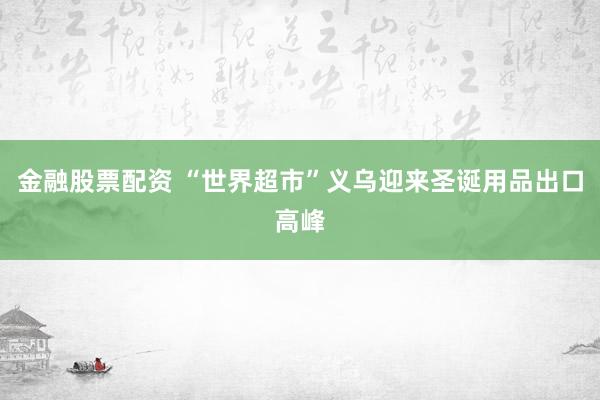 金融股票配资 “世界超市”义乌迎来圣诞用品出口高峰
