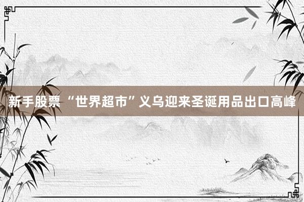 新手股票 “世界超市”义乌迎来圣诞用品出口高峰