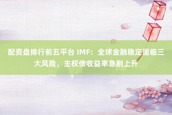 配资盘排行前五平台 IMF：全球金融稳定面临三大风险，主权债收益率急剧上升