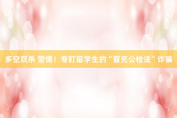 多空双杀 警惕！专盯留学生的“冒充公检法”诈骗