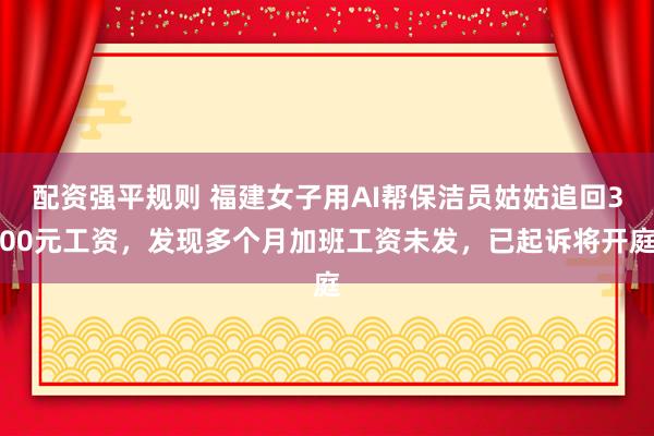配资强平规则 福建女子用AI帮保洁员姑姑追回300元工资，发现多个月加班工资未发，已起诉将开庭