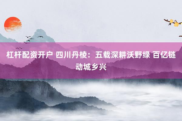 杠杆配资开户 四川丹棱：五载深耕沃野绿 百亿链动城乡兴