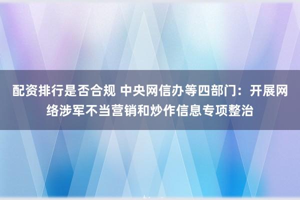 配资排行是否合规 中央网信办等四部门：开展网络涉军不当营销和炒作信息专项整治