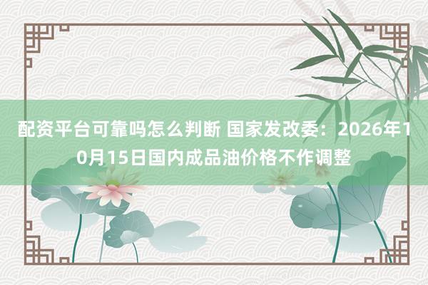 配资平台可靠吗怎么判断 国家发改委：2026年10月15日国内成品油价格不作调整