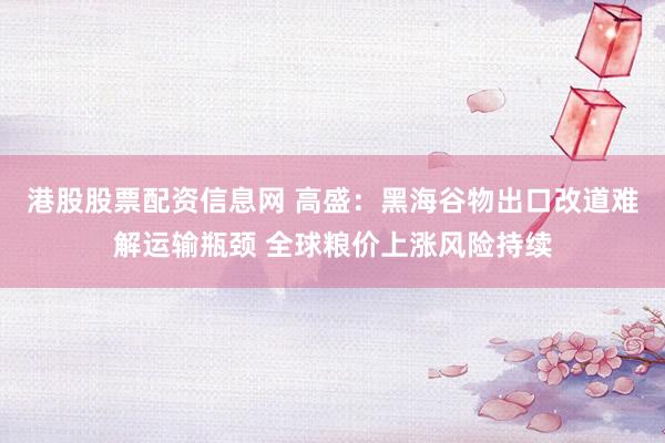 港股股票配资信息网 高盛:黑海谷物出口改道难解运输瓶颈 全球粮价上涨风险持续
