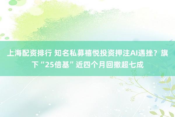 上海配资排行 知名私募禧悦投资押注AI遇挫？旗下“25倍基”近四个月回撤超七成