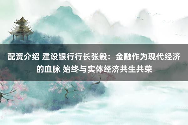 配资介绍 建设银行行长张毅：金融作为现代经济的血脉 始终与实体经济共生共荣