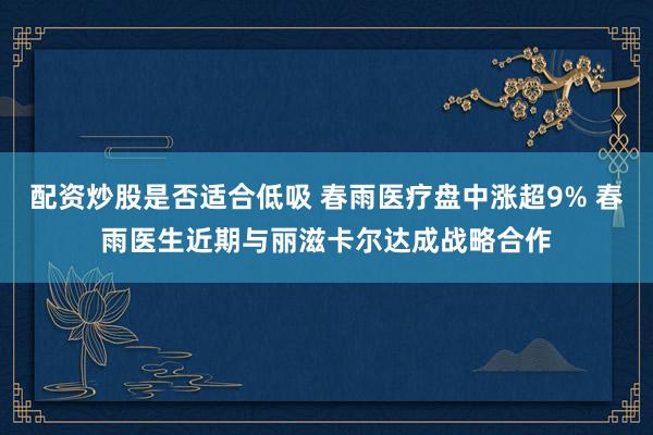 配资炒股是否适合低吸 春雨医疗盘中涨超9% 春雨医生近期与丽滋卡尔达成战略合作