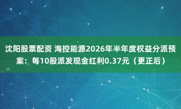 沈阳股票配资 海控能源2026年半年度权益分派预案：每10股派发现金红利0.37元（更正后）