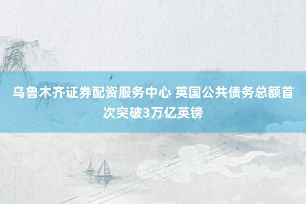 乌鲁木齐证券配资服务中心 英国公共债务总额首次突破3万亿英镑