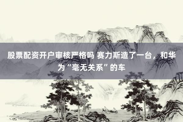 股票配资开户审核严格吗 赛力斯造了一台，和华为“毫无关系”的车