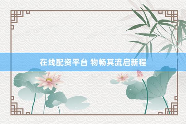 在线配资平台 物畅其流启新程