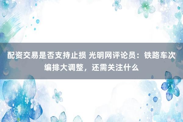 配资交易是否支持止损 光明网评论员：铁路车次编排大调整，还需关注什么