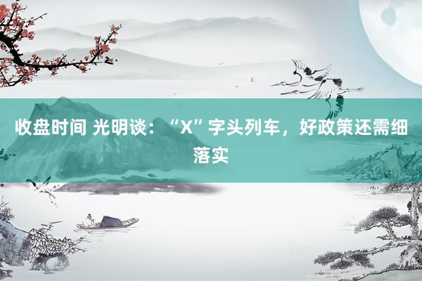 收盘时间 光明谈：“X”字头列车，好政策还需细落实