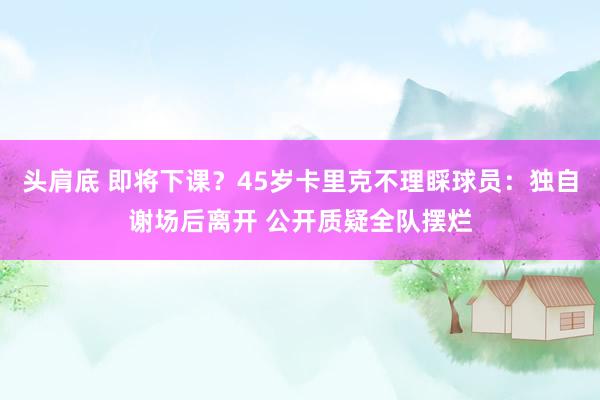 头肩底 即将下课？45岁卡里克不理睬球员：独自谢场后离开 公开质疑全队摆烂